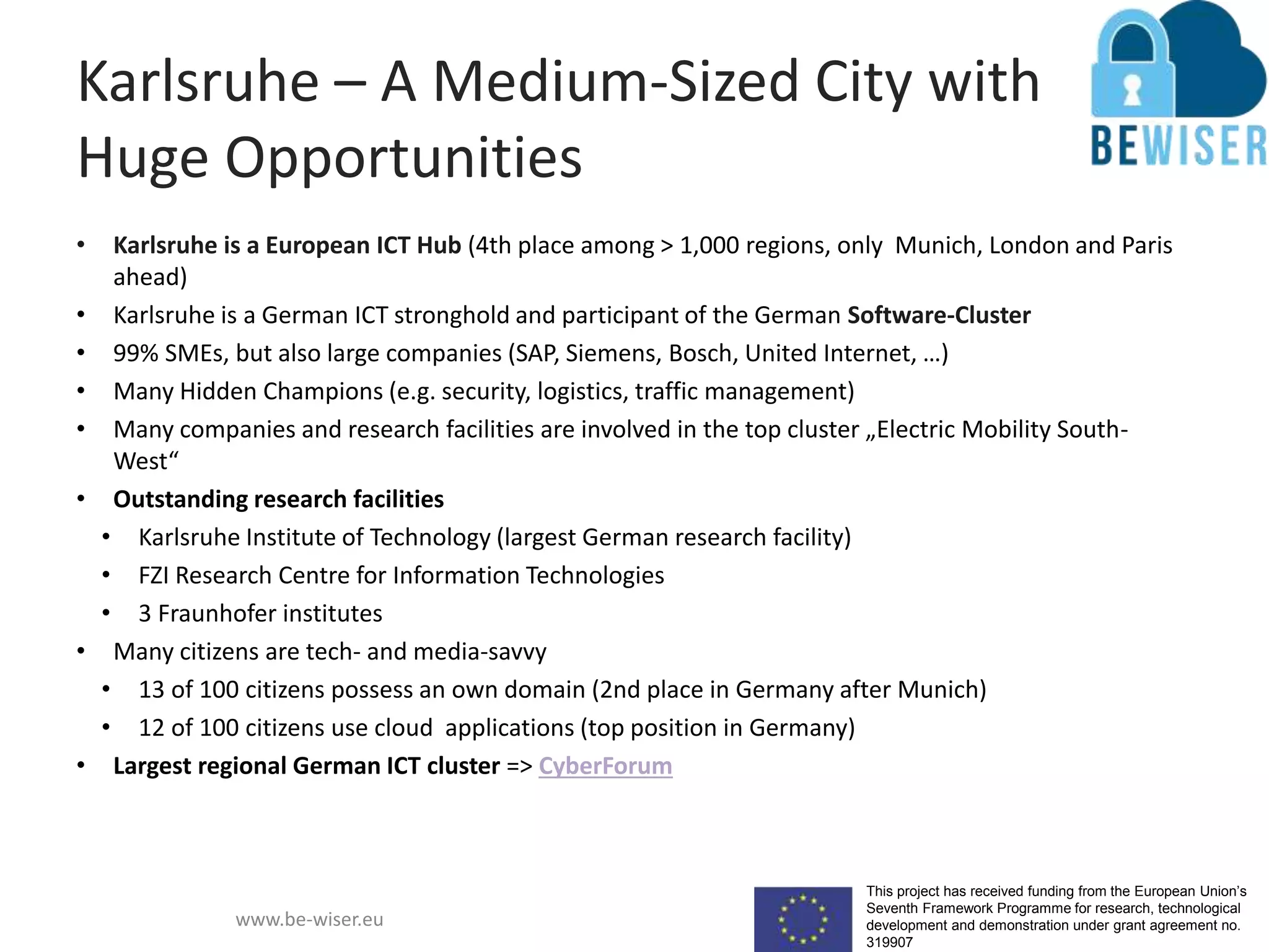 This project has received funding from the European Union’s
Seventh Framework Programme for research, technological
development and demonstration under grant agreement no.
319907
www.be-wiser.eu
Karlsruhe – A Medium-Sized City with
Huge Opportunities
• Karlsruhe is a European ICT Hub (4th place among > 1,000 regions, only Munich, London and Paris
ahead)
• Karlsruhe is a German ICT stronghold and participant of the German Software-Cluster
• 99% SMEs, but also large companies (SAP, Siemens, Bosch, United Internet, …)
• Many Hidden Champions (e.g. security, logistics, traffic management)
• Many companies and research facilities are involved in the top cluster „Electric Mobility South-
West“
• Outstanding research facilities
• Karlsruhe Institute of Technology (largest German research facility)
• FZI Research Centre for Information Technologies
• 3 Fraunhofer institutes
• Many citizens are tech- and media-savvy
• 13 of 100 citizens possess an own domain (2nd place in Germany after Munich)
• 12 of 100 citizens use cloud applications (top position in Germany)
• Largest regional German ICT cluster => CyberForum
 