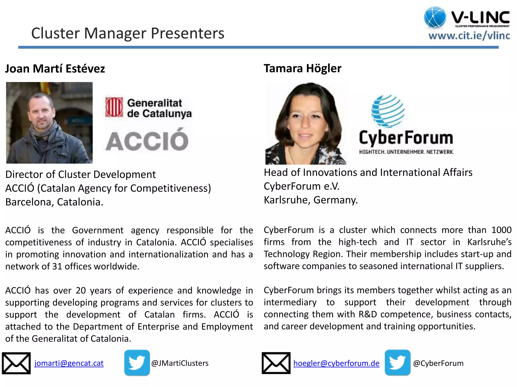 This project has received funding from the European Union’s
Seventh Framework Programme for research, technological
development and demonstration under grant agreement no.
319907
www.be-wiser.eu
Tamara Högler
Head of Innovations and International Affairs
CyberForum e.V.
Karlsruhe, Germany.
CyberForum is a cluster which connects more than 1000
firms from the high-tech and IT sector in Karlsruhe’s
Technology Region. Their membership includes start-up and
software companies to seasoned international IT suppliers.
CyberForum brings its members together whilst acting as an
intermediary to support their development through
connecting them with R&D competence, business contacts,
and career development and training opportunities.
hoegler@cyberforum.de @CyberForum
Joan Martí Estévez
Director of Cluster Development
ACCIÓ (Catalan Agency for Competitiveness)
Barcelona, Catalonia.
ACCIÓ is the Government agency responsible for the
competitiveness of industry in Catalonia. ACCIÓ specialises
in promoting innovation and internationalization and has a
network of 31 offices worldwide.
ACCIÓ has over 20 years of experience and knowledge in
supporting developing programs and services for clusters to
support the development of Catalan firms. ACCIÓ is
attached to the Department of Enterprise and Employment
of the Generalitat of Catalonia.
jomarti@gencat.cat @JMartiClusters
Cluster Manager Presenters
 
