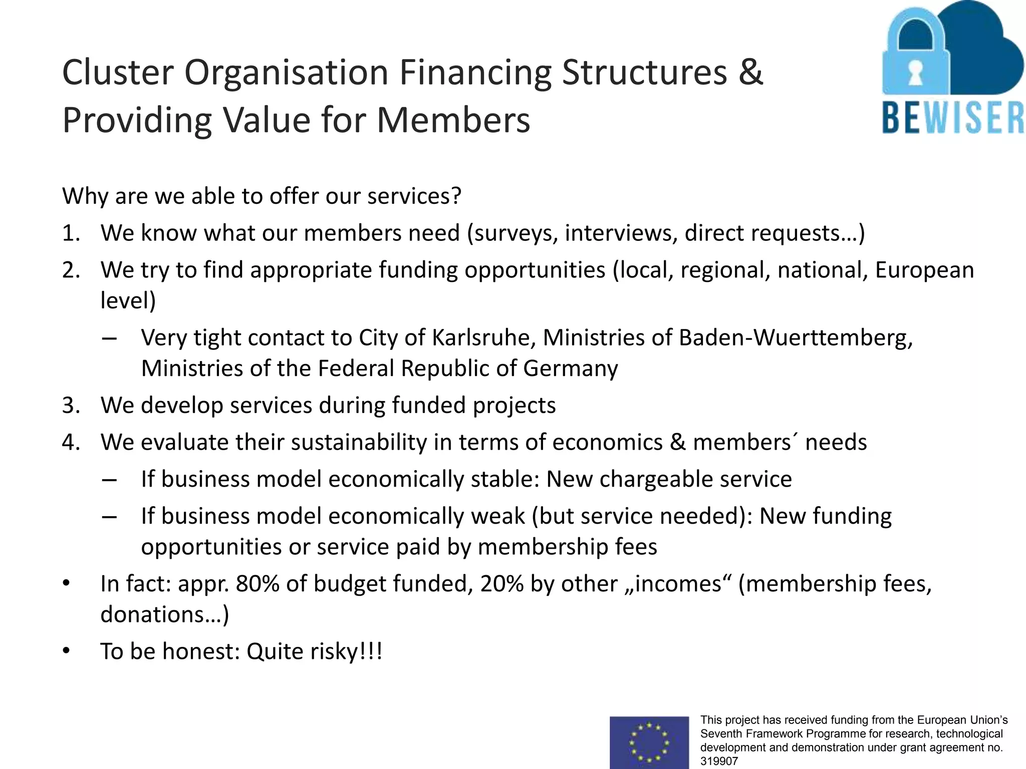 This project has received funding from the European Union’s
Seventh Framework Programme for research, technological
development and demonstration under grant agreement no.
319907
Cluster Organisation Financing Structures &
Providing Value for Members
Why are we able to offer our services?
1. We know what our members need (surveys, interviews, direct requests…)
2. We try to find appropriate funding opportunities (local, regional, national, European
level)
– Very tight contact to City of Karlsruhe, Ministries of Baden-Wuerttemberg,
Ministries of the Federal Republic of Germany
3. We develop services during funded projects
4. We evaluate their sustainability in terms of economics & members´ needs
– If business model economically stable: New chargeable service
– If business model economically weak (but service needed): New funding
opportunities or service paid by membership fees
• In fact: appr. 80% of budget funded, 20% by other „incomes“ (membership fees,
donations…)
• To be honest: Quite risky!!!
 