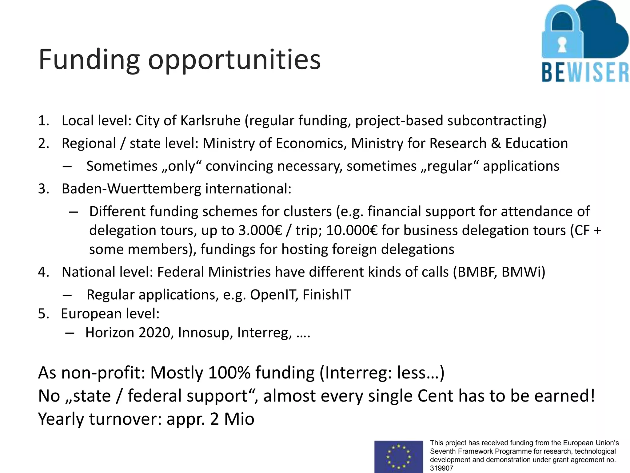 This project has received funding from the European Union’s
Seventh Framework Programme for research, technological
development and demonstration under grant agreement no.
319907
Funding opportunities
1. Local level: City of Karlsruhe (regular funding, project-based subcontracting)
2. Regional / state level: Ministry of Economics, Ministry for Research & Education
– Sometimes „only“ convincing necessary, sometimes „regular“ applications
3. Baden-Wuerttemberg international:
– Different funding schemes for clusters (e.g. financial support for attendance of
delegation tours, up to 3.000€ / trip; 10.000€ for business delegation tours (CF +
some members), fundings for hosting foreign delegations
4. National level: Federal Ministries have different kinds of calls (BMBF, BMWi)
– Regular applications, e.g. OpenIT, FinishIT
5. European level:
– Horizon 2020, Innosup, Interreg, ….
As non-profit: Mostly 100% funding (Interreg: less…)
No „state / federal support“, almost every single Cent has to be earned!
Yearly turnover: appr. 2 Mio
 