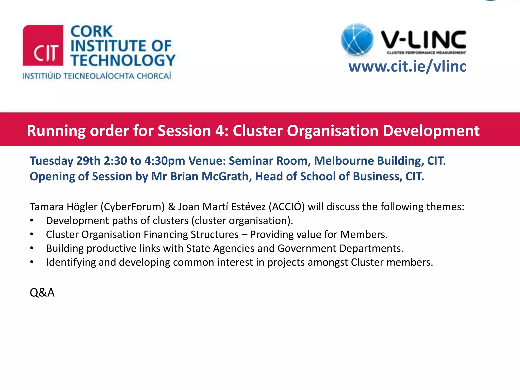 This project has received funding from the European Union’s
Seventh Framework Programme for research, technological
development and demonstration under grant agreement no.
319907
http://www.cit.ie
Running order for Session 4: Cluster Organisation Development
Thursday 10th of September 2015 13:00 – 14:00
www.cit.ie/vlinc
Tuesday 29th 2:30 to 4:30pm Venue: Seminar Room, Melbourne Building, CIT.
Opening of Session by Mr Brian McGrath, Head of School of Business, CIT.
Tamara Högler (CyberForum) & Joan Martí Estévez (ACCIÓ) will discuss the following themes:
• Development paths of clusters (cluster organisation).
• Cluster Organisation Financing Structures – Providing value for Members.
• Building productive links with State Agencies and Government Departments.
• Identifying and developing common interest in projects amongst Cluster members.
Q&A
 