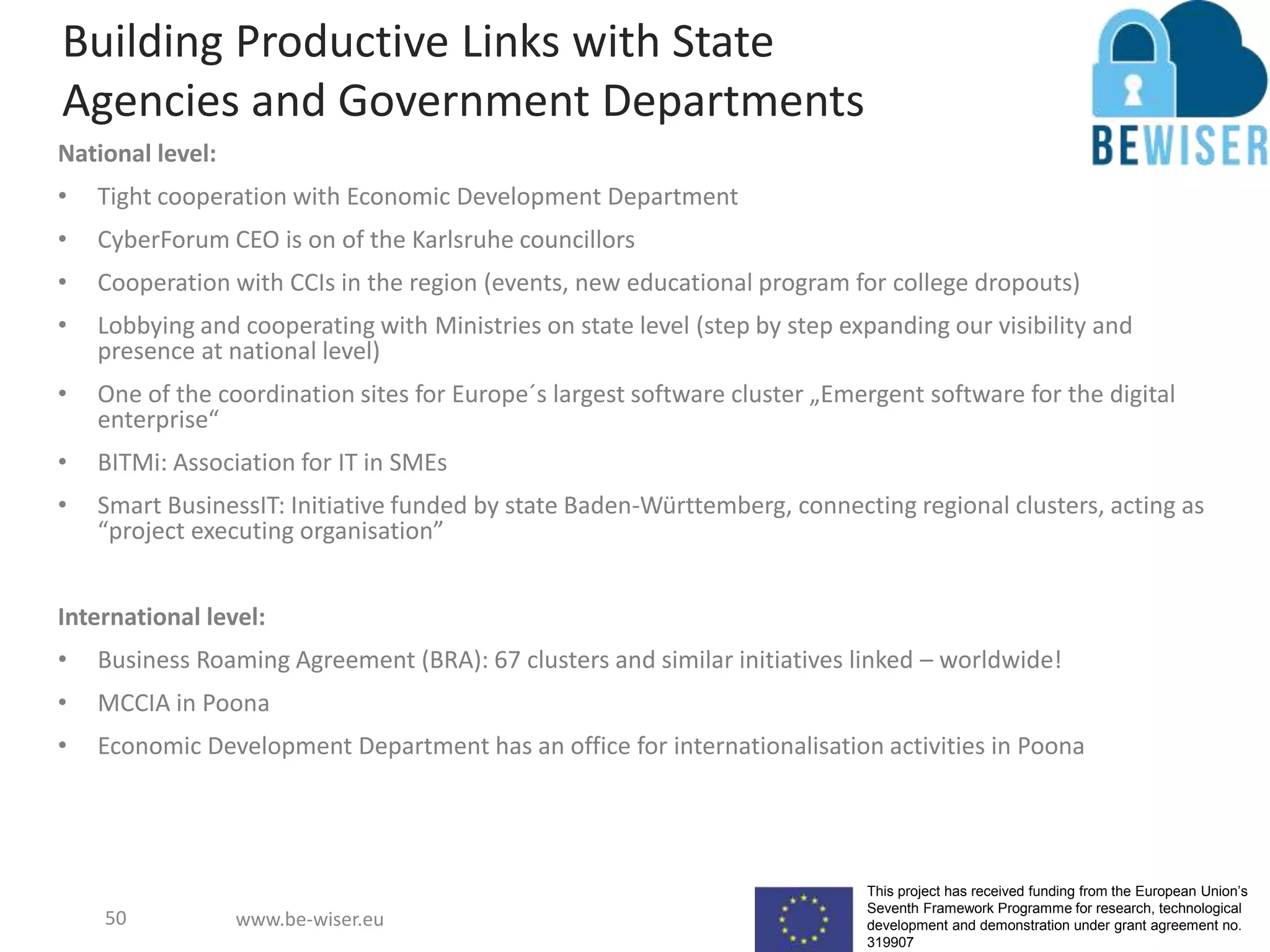This project has received funding from the European Union’s
Seventh Framework Programme for research, technological
development and demonstration under grant agreement no.
319907
www.be-wiser.eu
Building Productive Links with State
Agencies and Government Departments
National level:
• Tight cooperation with Economic Development Department
• CyberForum CEO is on of the Karlsruhe councillors
• Cooperation with CCIs in the region (events, new educational program for college dropouts)
• Lobbying and cooperating with Ministries on state level (step by step expanding our visibility and
presence at national level)
• One of the coordination sites for Europe´s largest software cluster „Emergent software for the digital
enterprise“
• BITMi: Association for IT in SMEs
• Smart BusinessIT: Initiative funded by state Baden-Württemberg, connecting regional clusters, acting as
“project executing organisation”
International level:
• Business Roaming Agreement (BRA): 67 clusters and similar initiatives linked – worldwide!
• MCCIA in Poona
• Economic Development Department has an office for internationalisation activities in Poona
50
 