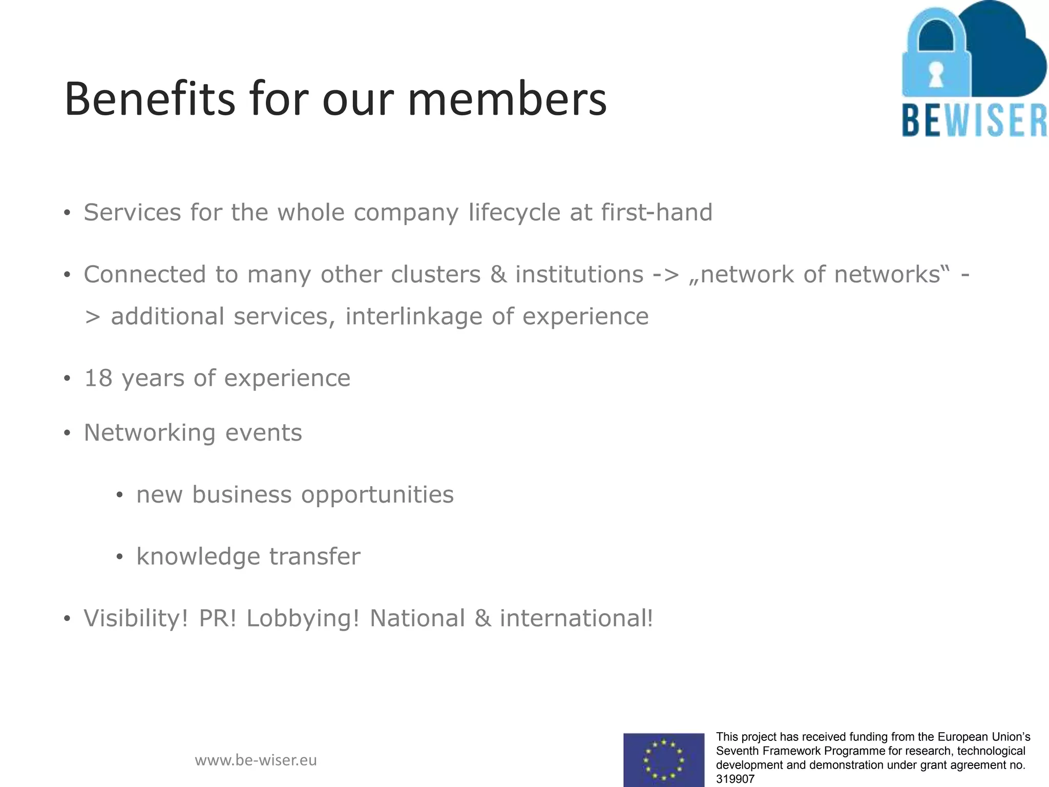 This project has received funding from the European Union’s
Seventh Framework Programme for research, technological
development and demonstration under grant agreement no.
319907
www.be-wiser.eu
Benefits for our members
• Services for the whole company lifecycle at first-hand
• Connected to many other clusters & institutions -> „network of networks“ -
> additional services, interlinkage of experience
• 18 years of experience
• Networking events
• new business opportunities
• knowledge transfer
• Visibility! PR! Lobbying! National & international!
 