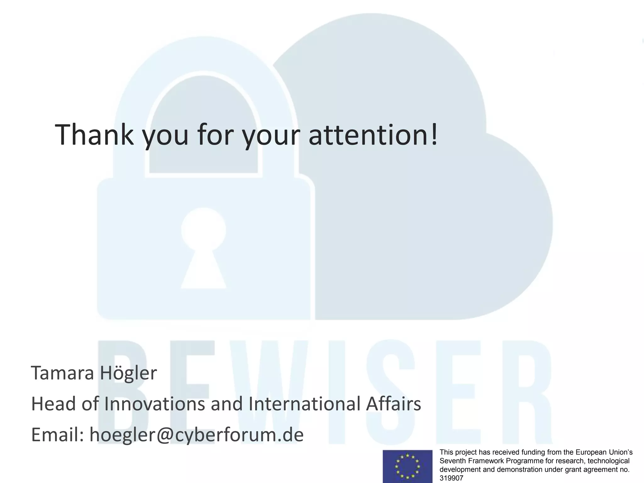 This project has received funding from the European Union’s
Seventh Framework Programme for research, technological
development and demonstration under grant agreement no.
319907
Tamara Högler
Head of Innovations and International Affairs
Email: hoegler@cyberforum.de
Thank you for your attention!
 