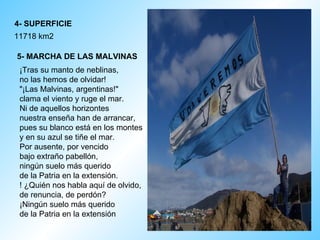 4- SUPERFICIE 11718 km2  5- MARCHA DE LAS MALVINAS   ¡Tras su manto de neblinas,  no las hemos de olvidar!  "¡Las Malvinas, argentinas!"  clama el viento y ruge el mar. Ni de aquellos horizontes  nuestra enseña han de arrancar,  pues su blanco está en los montes  y en su azul se tiñe el mar.  Por ausente, por vencido  bajo extraño pabellón,  ningún suelo más querido  de la Patria en la extensión. ! ¿Quién nos habla aquí de olvido,  de renuncia, de perdón?  ¡Ningún suelo más querido  de la Patria en la extensión  
