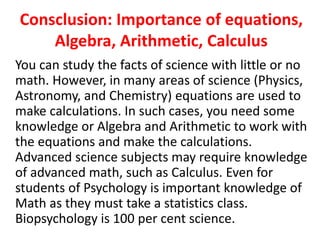 Consclusion: Importance of equations,
Algebra, Arithmetic, Calculus
You can study the facts of science with little or no
math. However, in many areas of science (Physics,
Astronomy, and Chemistry) equations are used to
make calculations. In such cases, you need some
knowledge or Algebra and Arithmetic to work with
the equations and make the calculations.
Advanced science subjects may require knowledge
of advanced math, such as Calculus. Even for
students of Psychology is important knowledge of
Math as they must take a statistics class.
Biopsychology is 100 per cent science.
 