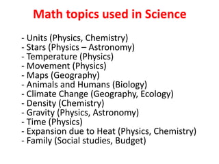 Math topics used in Science
- Units (Physics, Chemistry)
- Stars (Physics – Astronomy)
- Temperature (Physics)
- Movement (Physics)
- Maps (Geography)
- Animals and Humans (Biology)
- Climate Change (Geography, Ecology)
- Density (Chemistry)
- Gravity (Physics, Astronomy)
- Time (Physics)
- Expansion due to Heat (Physics, Chemistry)
- Family (Social studies, Budget)
 