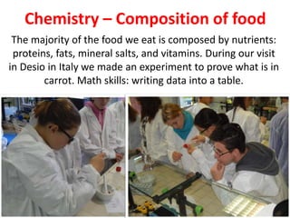 Chemistry – Composition of food
The majority of the food we eat is composed by nutrients:
proteins, fats, mineral salts, and vitamins. During our visit
in Desio in Italy we made an experiment to prove what is in
carrot. Math skills: writing data into a table.
 