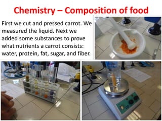 Chemistry – Composition of food
First we cut and pressed carrot. We
measured the liquid. Next we
added some substances to prove
what nutrients a carrot consists:
water, protein, fat, sugar, and fiber.
 