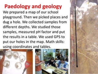 Paedology and geology
We prepared a map of our school
playground. Then we picked places and
dug a hole. We collected samples from
different depths. We studied those
samples, measured pH factor and put
the results in a table. We used GPS to
put our holes in the map. Math skills:
using coordinates and tables.
 