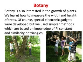 Botany
Botany is also interested in the growth of plants.
We learnt how to measure the width and height
of trees. Of course, special electronic gadgets
were developed but we used simpler methods
which are based on knowledge of PI constant
and similarity or triangles.
 