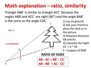 Math explanation – ratio, similarity
1 m long stick
pict. 1
A
B
C
C´
B´
Triangle ABB´ is similar to triangle ACC´ because the
angles ABB´and ACC´ are right (90°) and the angle BAB´
is the same as the angle CAC´.
AB : AC = BB´ : CC´
AB : BB´ = AC : CC´
RATIO OF SIDES
1) Lay on ground
2) Ask your friend to
place the stick as in
the picture
3) Measure distances
AB and AC
4) Calculate the hight
CC´ = k * AC
k = tangens of BAB´
 