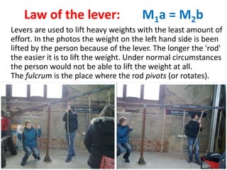 Law of the lever: M1a = M2b
Levers are used to lift heavy weights with the least amount of
effort. In the photos the weight on the left hand side is been
lifted by the person because of the lever. The longer the 'rod'
the easier it is to lift the weight. Under normal circumstances
the person would not be able to lift the weight at all.
The fulcrum is the place where the rod pivots (or rotates).
 