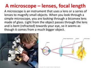 A microscope – lenses, focal length
A microscope is an instrument that uses a lens or a series of
lenses to magnify small objects. When you look through a
simple microscope, you are looking through a biconvex lens
made of glass. Light from the object passes through the lens
and is bent (refracted) towards your eye, so it seems as
though it comes from a much bigger object.
 
