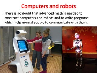 Computers and robots
There is no doubt that advanced math is needed to
construct computers and robots and to write programs
which help normal people to communicate with them.
 
