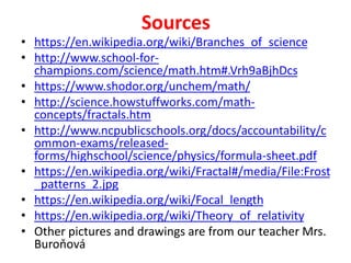 Sources
• https://en.wikipedia.org/wiki/Branches_of_science
• http://www.school-for-
champions.com/science/math.htm#.Vrh9aBjhDcs
• https://www.shodor.org/unchem/math/
• http://science.howstuffworks.com/math-
concepts/fractals.htm
• http://www.ncpublicschools.org/docs/accountability/c
ommon-exams/released-
forms/highschool/science/physics/formula-sheet.pdf
• https://en.wikipedia.org/wiki/Fractal#/media/File:Frost
_patterns_2.jpg
• https://en.wikipedia.org/wiki/Focal_length
• https://en.wikipedia.org/wiki/Theory_of_relativity
• Other pictures and drawings are from our teacher Mrs.
Buroňová
 