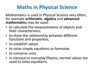 Maths in Physical Science
Mathematics is used in Physical Science very often,
for example arithmetic, algebra and advanced
mathematics may be used:
• to calculate the measurements of objects and
their characteristics
• to show the relationship between different
functions and properties.
• to establish values
• to solve simple equations or formulae
• to converse units
• in classical or everyday Physics, normal values are
used to solve equations.
 