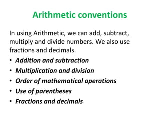 Arithmetic conventions
In using Arithmetic, we can add, subtract,
multiply and divide numbers. We also use
fractions and decimals.
• Addition and subtraction
• Multiplication and division
• Order of mathematical operations
• Use of parentheses
• Fractions and decimals
 