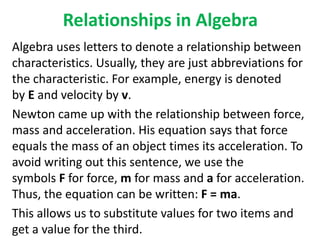 Relationships in Algebra
Algebra uses letters to denote a relationship between
characteristics. Usually, they are just abbreviations for
the characteristic. For example, energy is denoted
by E and velocity by v.
Newton came up with the relationship between force,
mass and acceleration. His equation says that force
equals the mass of an object times its acceleration. To
avoid writing out this sentence, we use the
symbols F for force, m for mass and a for acceleration.
Thus, the equation can be written: F = ma.
This allows us to substitute values for two items and
get a value for the third.
 