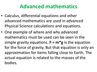 Advanced mathematics
• Calculus, differential equations and other
advanced mathematics are used in advanced
Physical Science calculations and equations.
• One example of where and why advanced
mathematics must be used can be seen in the
simple gravity equations. F = m*g is the equation
for the force of gravity. But that equation is only an
approximation for items falling close to Earth. The
actual equation is related to the masses of the
bodies.
 