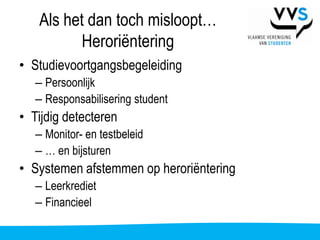 Als het dan toch misloopt…
          Heroriëntering
• Studievoortgangsbegeleiding
   – Persoonlijk
   – Responsabilisering student
• Tijdig detecteren
   – Monitor- en testbeleid
   – … en bijsturen
• Systemen afstemmen op heroriëntering
   – Leerkrediet
   – Financieel
 