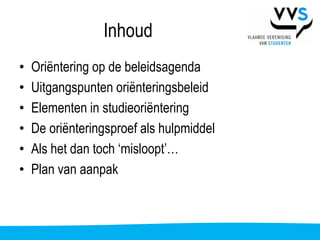 Inhoud
•   Oriëntering op de beleidsagenda
•   Uitgangspunten oriënteringsbeleid
•   Elementen in studieoriëntering
•   De oriënteringsproef als hulpmiddel
•   Als het dan toch ‘misloopt’…
•   Plan van aanpak
 