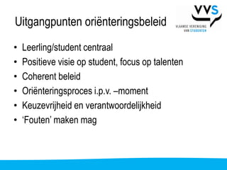 Uitgangpunten oriënteringsbeleid
•   Leerling/student centraal
•   Positieve visie op student, focus op talenten
•   Coherent beleid
•   Oriënteringsproces i.p.v. –moment
•   Keuzevrijheid en verantwoordelijkheid
•   ‘Fouten’ maken mag
 