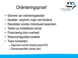 Oriënteringsproef
•   Element van oriënteringsbeleid
•   Karakter: verplicht, maar niet bindend
•   Resultaten worden individueel besproken
•   Testen op middelbare school
•   Financiering door overheid
•   Wetenschappelijke karakter
•   Twee momenten:
    – Algemeen (einde tweede graad SO)
    – Domeinspecifiek (zesde jaar)
 