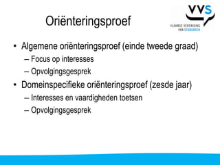 Oriënteringsproef
• Algemene oriënteringsproef (einde tweede graad)
   – Focus op interesses
   – Opvolgingsgesprek
• Domeinspecifieke oriënteringsproef (zesde jaar)
   – Interesses en vaardigheden toetsen
   – Opvolgingsgesprek
 