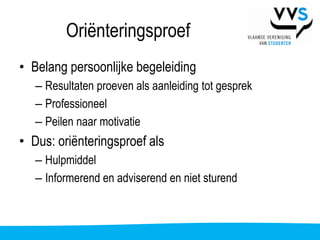 Oriënteringsproef
• Belang persoonlijke begeleiding
   – Resultaten proeven als aanleiding tot gesprek
   – Professioneel
   – Peilen naar motivatie
• Dus: oriënteringsproef als
   – Hulpmiddel
   – Informerend en adviserend en niet sturend
 