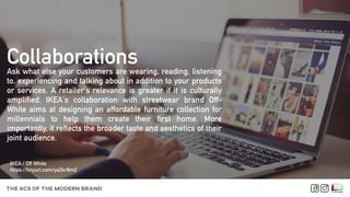 Ask what else your customers are wearing, reading, listening
to, experiencing and talking about in addition to your products
or services. A retailer's relevance is greater if it is culturally
amplified. IKEA's collaboration with streetwear brand Off-
White aims at designing an affordable furniture collection for
millennials to help them create their first home. More
importantly, it reflects the broader taste and aesthetics of their
joint audience.
Collaborations
THE 4CS OF THE MODERN BRAND
IKEA / Off White
https://tinyurl.com/ya2kr8m2
 