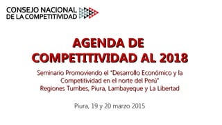 AGENDA DEAGENDA DE
COMPETITIVIDAD AL 2018COMPETITIVIDAD AL 2018
Seminario ProSeminario Promoviendo el “Desarrollo Económico y lamoviendo el “Desarrollo Económico y la
Competitividad en el norte del Perú”Competitividad en el norte del Perú”
Regiones Tumbes, Piura, Lambayeque y La LibertadRegiones Tumbes, Piura, Lambayeque y La Libertad
Piura, 19 y 20 marzo 2015Piura, 19 y 20 marzo 2015
 