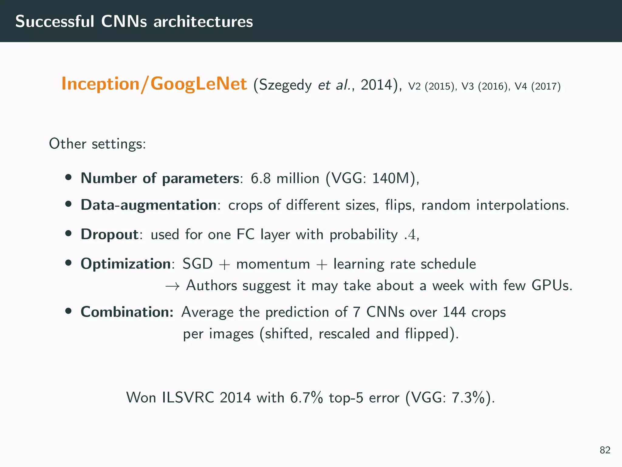Successful CNNs architectures
Inception/GoogLeNet (Szegedy et al., 2014), V2 (2015), V3 (2016), V4 (2017)
Other settings:
• Number of parameters: 6.8 million (VGG: 140M),
• Data-augmentation: crops of diﬀerent sizes, ﬂips, random interpolations.
• Dropout: used for one FC layer with probability .4,
• Optimization: SGD + momentum + learning rate schedule
→ Authors suggest it may take about a week with few GPUs.
• Combination: Average the prediction of 7 CNNs over 144 crops
per images (shifted, rescaled and ﬂipped).
Won ILSVRC 2014 with 6.7% top-5 error (VGG: 7.3%).
82
 