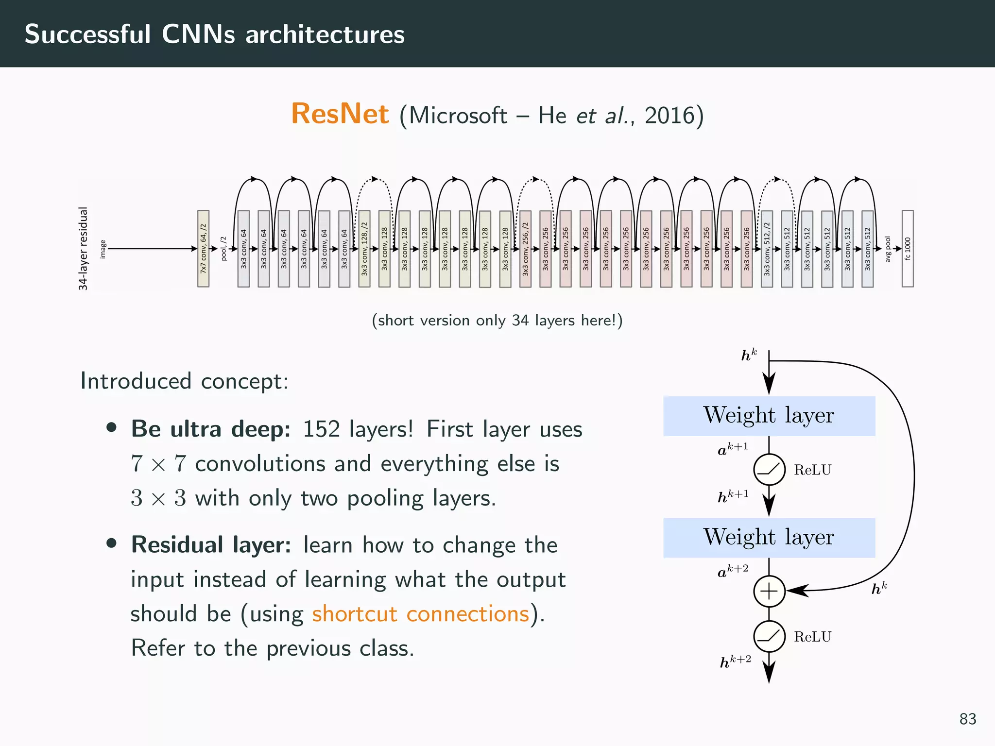 Successful CNNs architectures
ResNet (Microsoft – He et al., 2016)
(short version only 34 layers here!)
Introduced concept:
• Be ultra deep: 152 layers! First layer uses
7 × 7 convolutions and everything else is
3 × 3 with only two pooling layers.
• Residual layer: learn how to change the
input instead of learning what the output
should be (using shortcut connections).
Refer to the previous class.
83
 