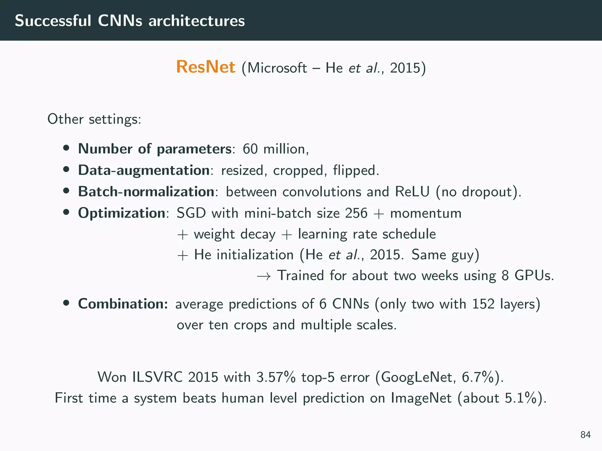 Successful CNNs architectures
ResNet (Microsoft – He et al., 2015)
Other settings:
• Number of parameters: 60 million,
• Data-augmentation: resized, cropped, ﬂipped.
• Batch-normalization: between convolutions and ReLU (no dropout).
• Optimization: SGD with mini-batch size 256 + momentum
+ weight decay + learning rate schedule
+ He initialization (He et al., 2015. Same guy)
→ Trained for about two weeks using 8 GPUs.
• Combination: average predictions of 6 CNNs (only two with 152 layers)
over ten crops and multiple scales.
Won ILSVRC 2015 with 3.57% top-5 error (GoogLeNet, 6.7%).
First time a system beats human level prediction on ImageNet (about 5.1%).
84
 