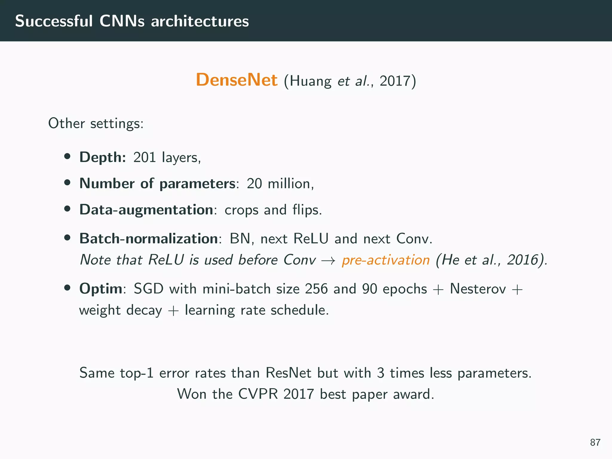 Successful CNNs architectures
DenseNet (Huang et al., 2017)
Other settings:
• Depth: 201 layers,
• Number of parameters: 20 million,
• Data-augmentation: crops and ﬂips.
• Batch-normalization: BN, next ReLU and next Conv.
Note that ReLU is used before Conv → pre-activation (He et al., 2016).
• Optim: SGD with mini-batch size 256 and 90 epochs + Nesterov +
weight decay + learning rate schedule.
Same top-1 error rates than ResNet but with 3 times less parameters.
Won the CVPR 2017 best paper award.
87
 