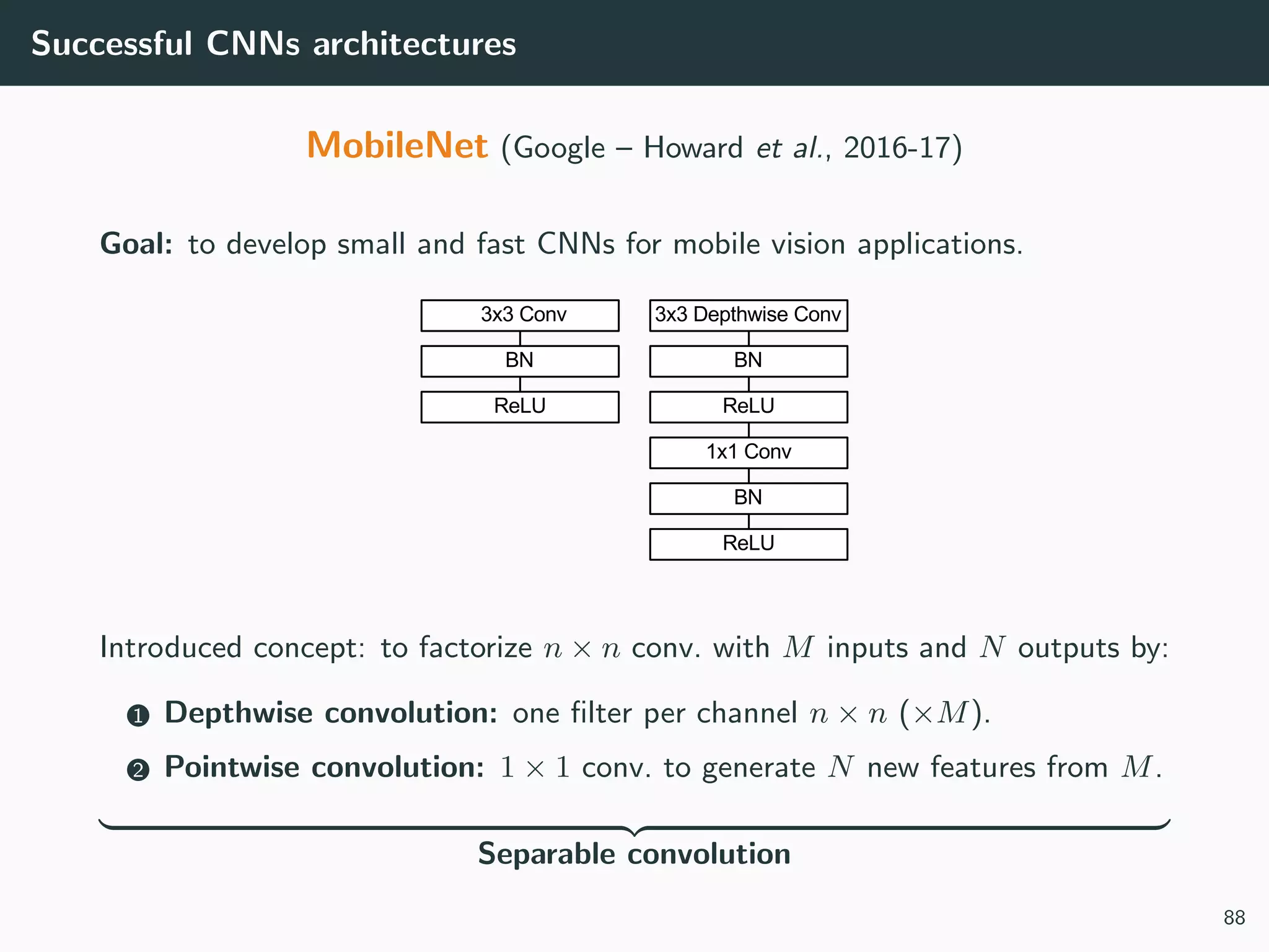 Successful CNNs architectures
MobileNet (Google – Howard et al., 2016-17)
Goal: to develop small and fast CNNs for mobile vision applications.
Introduced concept: to factorize n × n conv. with M inputs and N outputs by:
1 Depthwise convolution: one ﬁlter per channel n × n (×M).
2 Pointwise convolution: 1 × 1 conv. to generate N new features from M.
Separable convolution
88
 