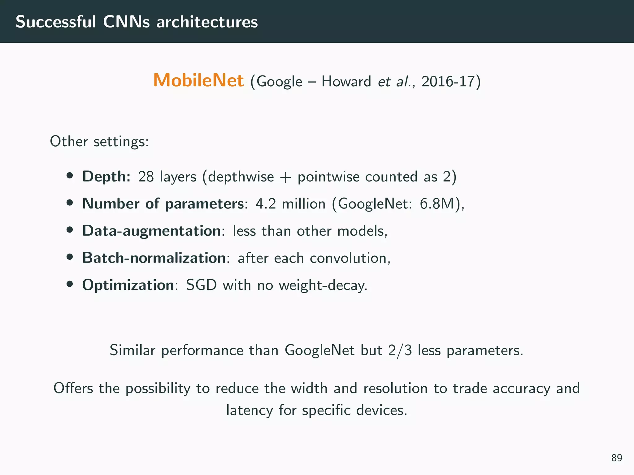 Successful CNNs architectures
MobileNet (Google – Howard et al., 2016-17)
Other settings:
• Depth: 28 layers (depthwise + pointwise counted as 2)
• Number of parameters: 4.2 million (GoogleNet: 6.8M),
• Data-augmentation: less than other models,
• Batch-normalization: after each convolution,
• Optimization: SGD with no weight-decay.
Similar performance than GoogleNet but 2/3 less parameters.
Oﬀers the possibility to reduce the width and resolution to trade accuracy and
latency for speciﬁc devices.
89
 