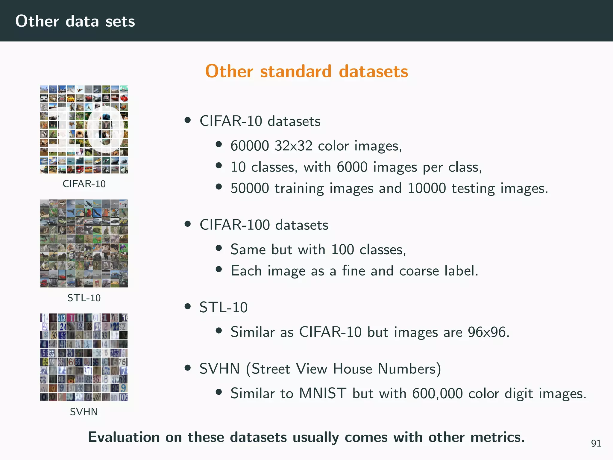 Other data sets
Other standard datasets
CIFAR-10
STL-10
SVHN
• CIFAR-10 datasets
• 60000 32x32 color images,
• 10 classes, with 6000 images per class,
• 50000 training images and 10000 testing images.
• CIFAR-100 datasets
• Same but with 100 classes,
• Each image as a ﬁne and coarse label.
• STL-10
• Similar as CIFAR-10 but images are 96x96.
• SVHN (Street View House Numbers)
• Similar to MNIST but with 600,000 color digit images.
Evaluation on these datasets usually comes with other metrics. 91
 