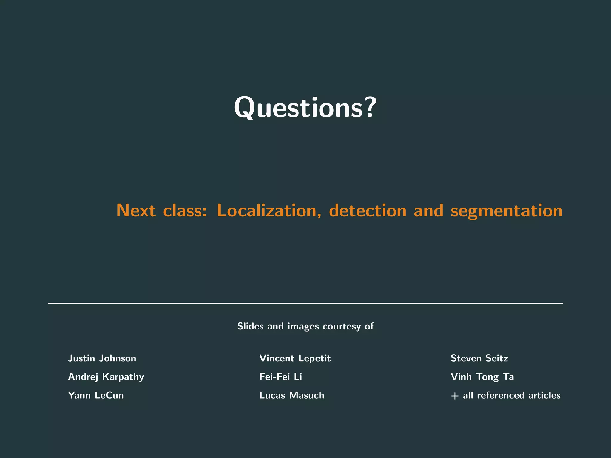 Questions?
Next class: Localization, detection and segmentation
Slides and images courtesy of
• Justin Johnson
• Andrej Karpathy
• Yann LeCun
• Vincent Lepetit
• Fei-Fei Li
• Lucas Masuch
• Steven Seitz
• Vinh Tong Ta
• + all referenced articles
97
 