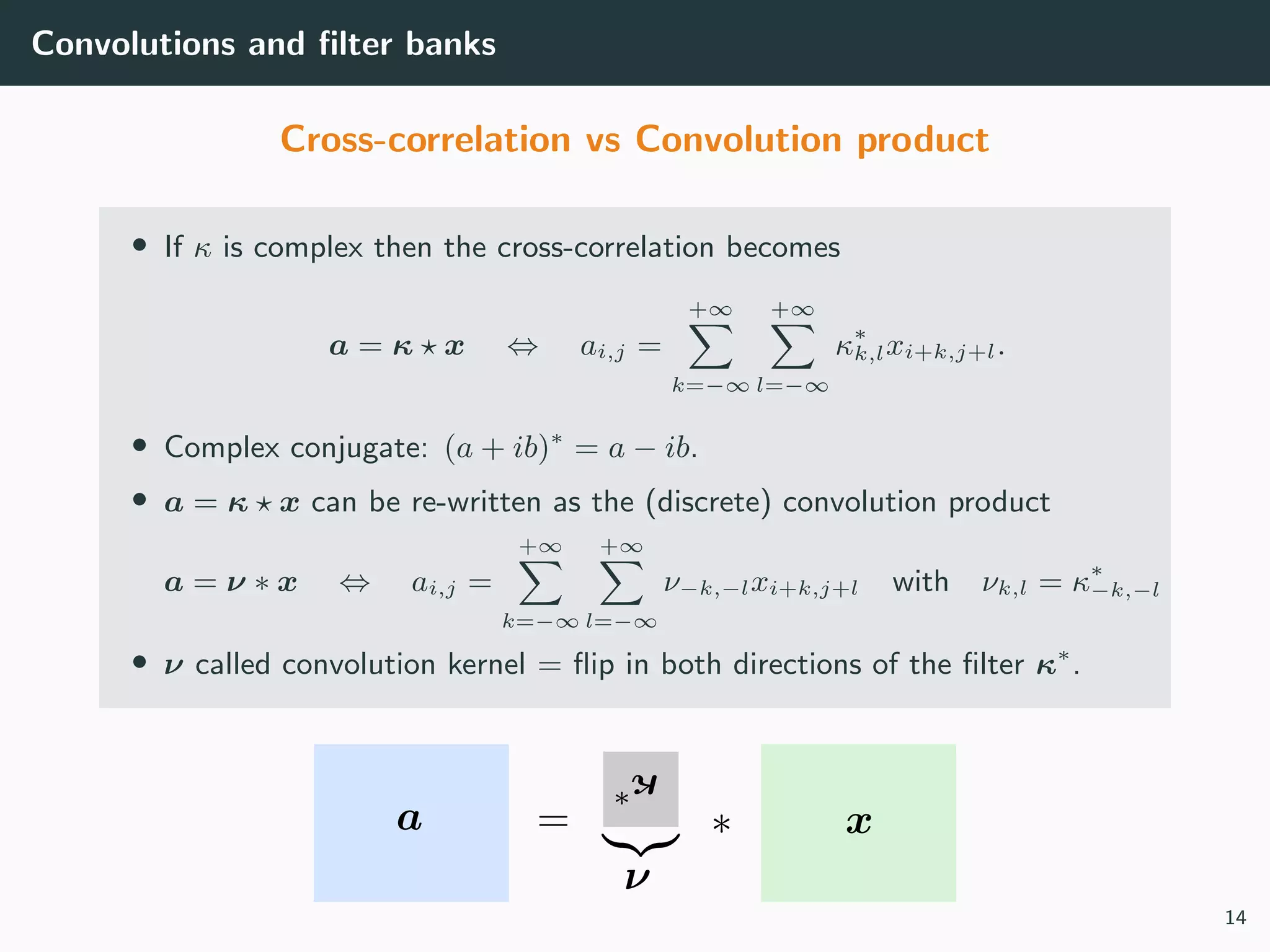 Convolutions and ﬁlter banks
Cross-correlation vs Convolution product
• If κ is complex then the cross-correlation becomes
a = κ x ⇔ ai,j =
+∞
k=−∞
+∞
l=−∞
κ∗
k,lxi+k,j+l.
• Complex conjugate: (a + ib)∗
= a − ib.
• a = κ x can be re-written as the (discrete) convolution product
a = ν ∗ x ⇔ ai,j =
+∞
k=−∞
+∞
l=−∞
ν−k,−lxi+k,j+l with νk,l = κ∗
−k,−l
• ν called convolution kernel = ﬂip in both directions of the ﬁlter κ∗
.
14
 