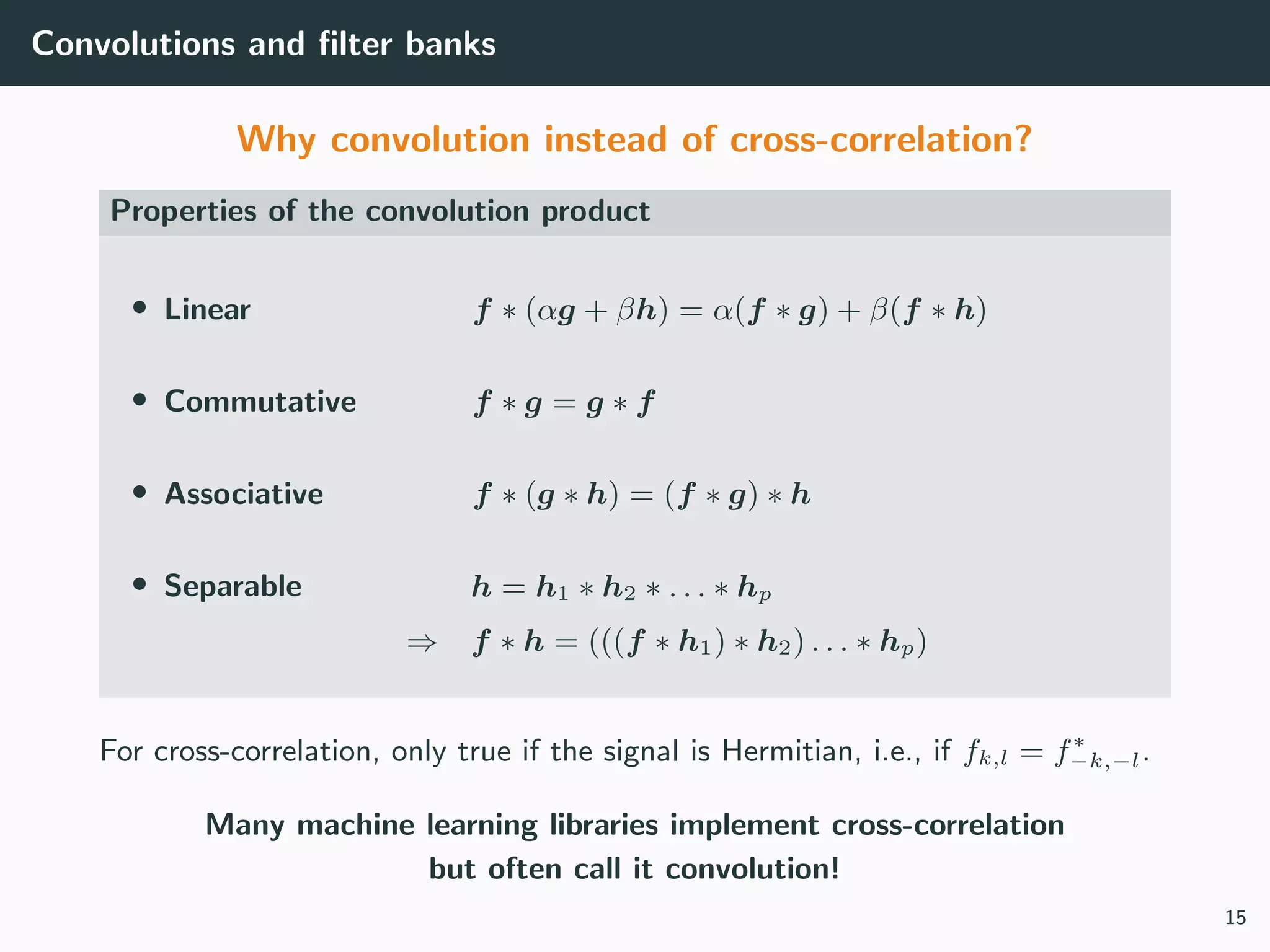 Convolutions and ﬁlter banks
Why convolution instead of cross-correlation?
Properties of the convolution product
• Linear f ∗ (αg + βh) = α(f ∗ g) + β(f ∗ h)
• Commutative f ∗ g = g ∗ f
• Associative f ∗ (g ∗ h) = (f ∗ g) ∗ h
• Separable h = h1 ∗ h2 ∗ . . . ∗ hp
⇒ f ∗ h = (((f ∗ h1) ∗ h2) . . . ∗ hp)
For cross-correlation, only true if the signal is Hermitian, i.e., if fk,l = f∗
−k,−l.
Many machine learning libraries implement cross-correlation
but often call it convolution!
15
 