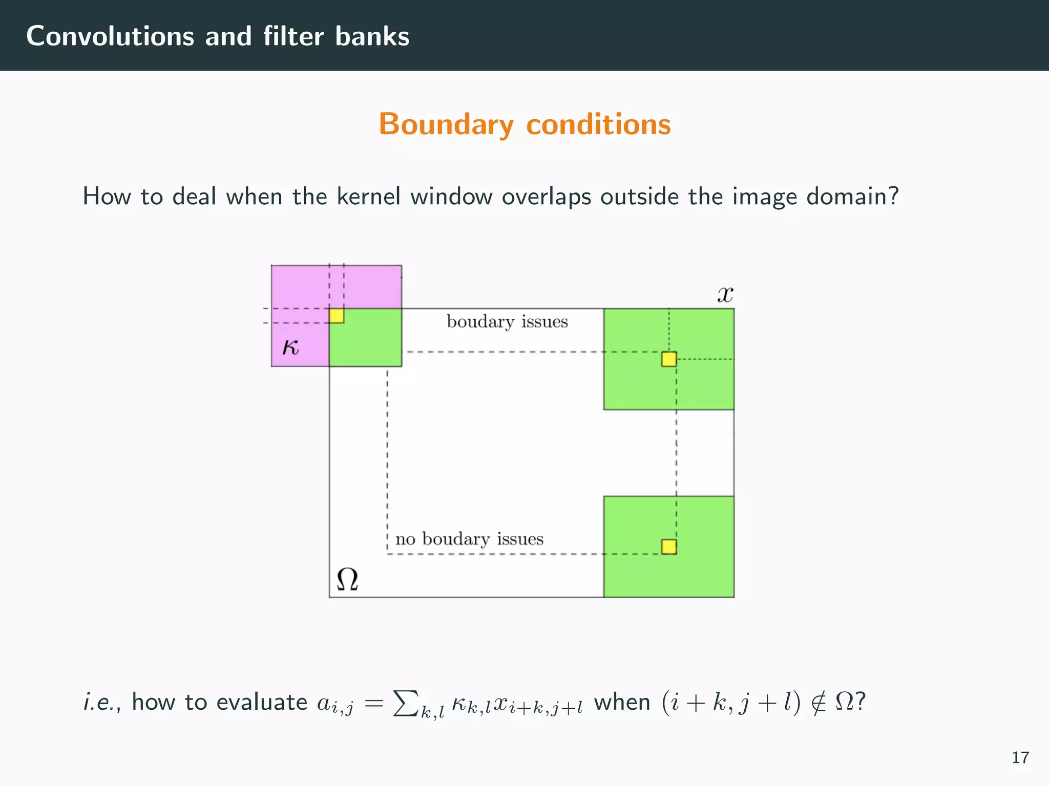 Convolutions and ﬁlter banks
Boundary conditions
How to deal when the kernel window overlaps outside the image domain?
i.e., how to evaluate ai,j = k,l κk,lxi+k,j+l when (i + k, j + l) /∈ Ω?
17
 