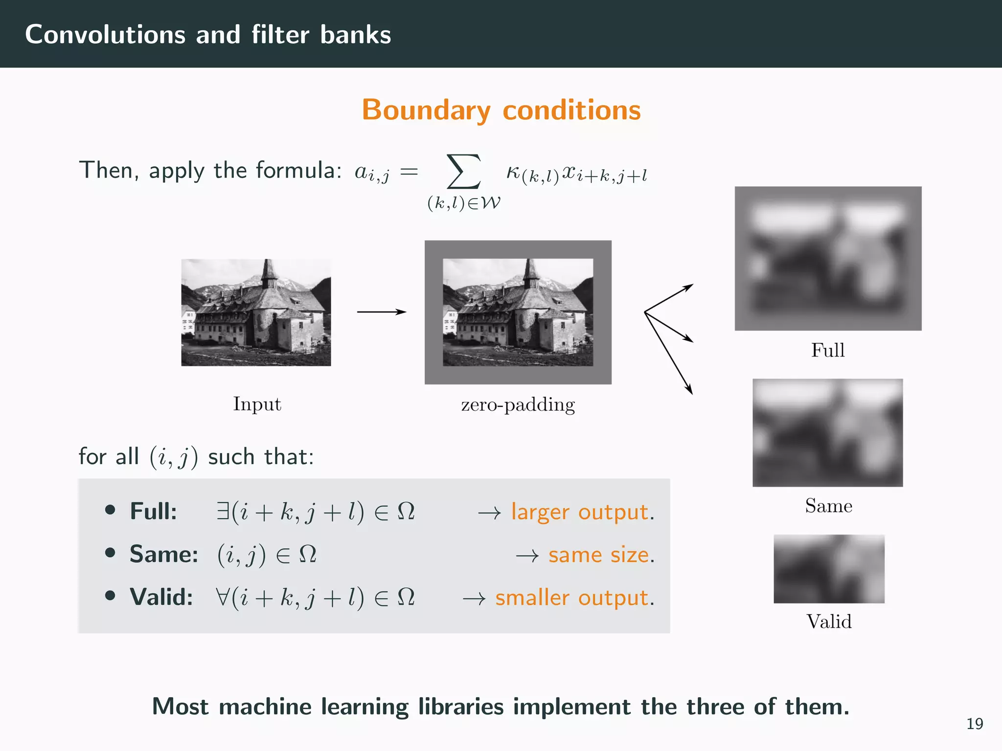 Convolutions and ﬁlter banks
Boundary conditions
Then, apply the formula: ai,j =
(k,l)∈W
κ(k,l)xi+k,j+l
for all (i, j) such that:
• Full: ∃(i + k, j + l) ∈ Ω → larger output.
• Same: (i, j) ∈ Ω → same size.
• Valid: ∀(i + k, j + l) ∈ Ω → smaller output.
Most machine learning libraries implement the three of them.
19
 