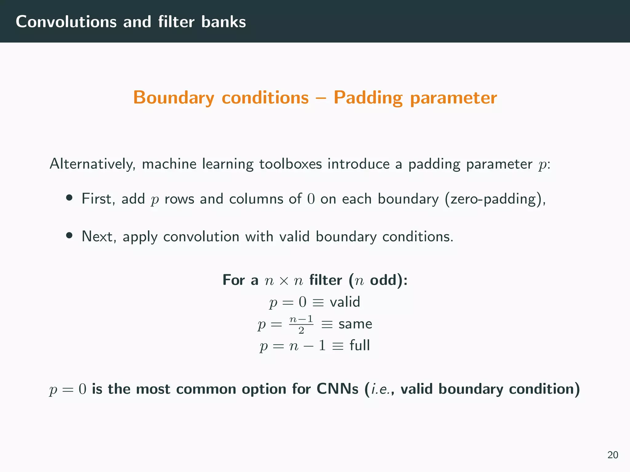 Convolutions and ﬁlter banks
Boundary conditions – Padding parameter
Alternatively, machine learning toolboxes introduce a padding parameter p:
• First, add p rows and columns of 0 on each boundary (zero-padding),
• Next, apply convolution with valid boundary conditions.
For a n × n ﬁlter (n odd):
p = 0 ≡ valid
p = n−1
2
≡ same
p = n − 1 ≡ full
p = 0 is the most common option for CNNs (i.e., valid boundary condition)
20
 