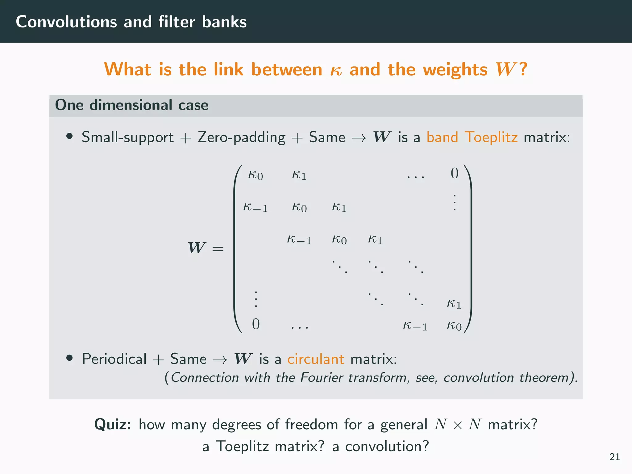 Convolutions and ﬁlter banks
What is the link between κ and the weights W ?
One dimensional case
• Small-support + Zero-padding + Same → W is a band Toeplitz matrix:
W =














κ0 κ1 . . . 0
κ−1 κ0 κ1
...
κ−1 κ0 κ1
...
...
...
...
...
... κ1
0 . . . κ−1 κ0














• Periodical + Same → W is a circulant matrix:
(Connection with the Fourier transform, see, convolution theorem).
Quiz: how many degrees of freedom for a general N × N matrix?
a Toeplitz matrix? a convolution?
21
 