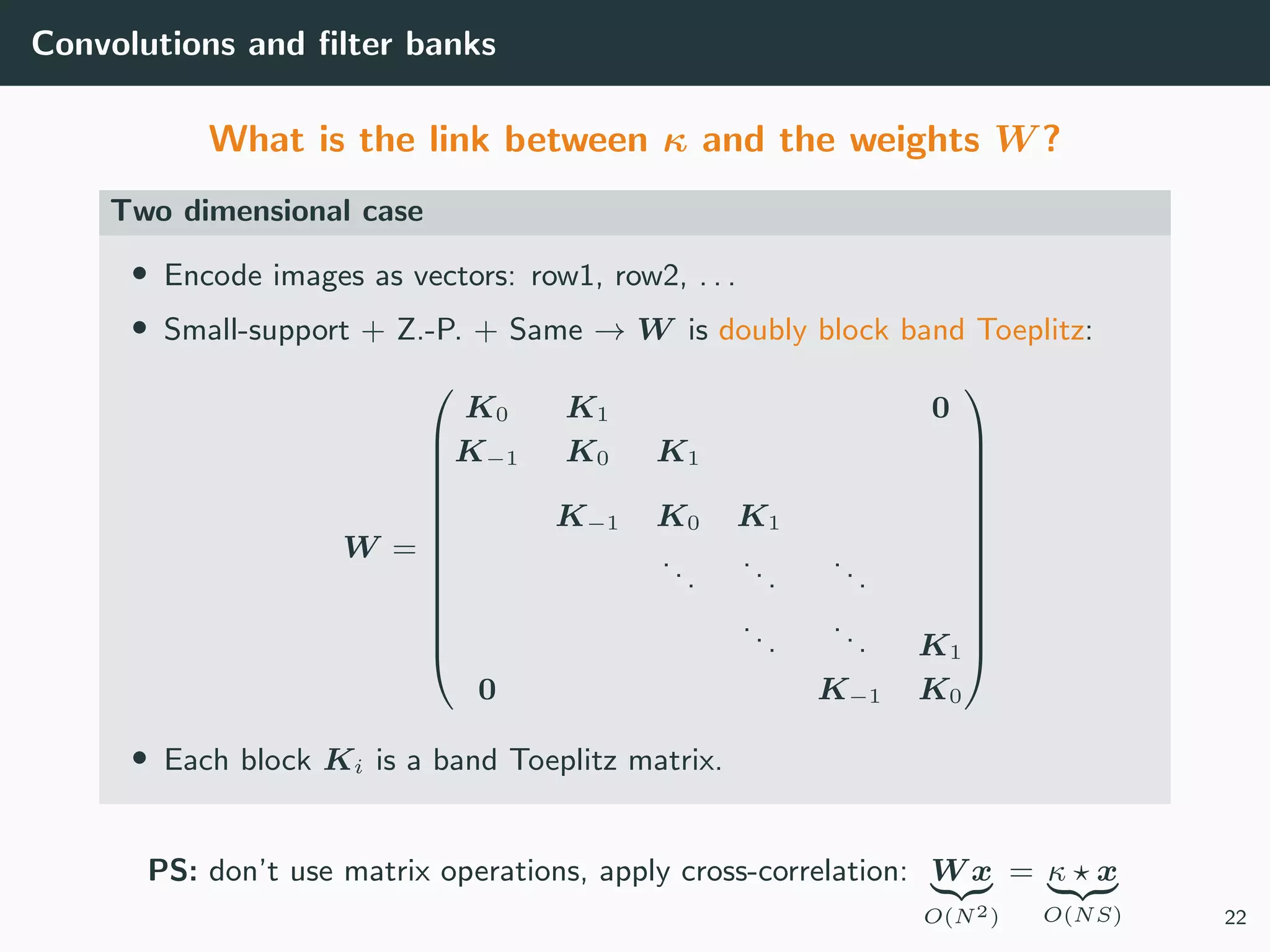 Convolutions and ﬁlter banks
What is the link between κ and the weights W ?
Two dimensional case
• Encode images as vectors: row1, row2, . . .
• Small-support + Z.-P. + Same → W is doubly block band Toeplitz:
W =













K0 K1 0
K−1 K0 K1
K−1 K0 K1
...
...
...
...
... K1
0 K−1 K0













• Each block Ki is a band Toeplitz matrix.
PS: don’t use matrix operations, apply cross-correlation: W x
O(N2)
= κ x
O(NS) 22
 