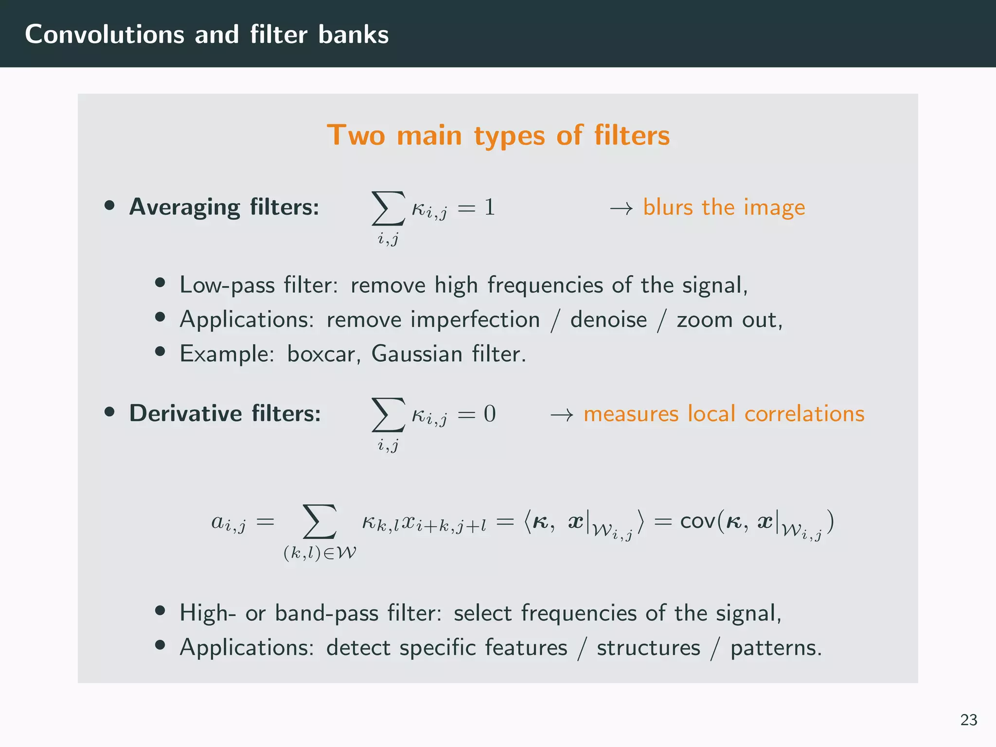 Convolutions and ﬁlter banks
Two main types of ﬁlters
• Averaging ﬁlters:
i,j
κi,j = 1 → blurs the image
• Low-pass ﬁlter: remove high frequencies of the signal,
• Applications: remove imperfection / denoise / zoom out,
• Example: boxcar, Gaussian ﬁlter.
• Derivative ﬁlters:
i,j
κi,j = 0 → measures local correlations
ai,j =
(k,l)∈W
κk,lxi+k,j+l = κ, x|Wi,j
= cov(κ, x|Wi,j
)
• High- or band-pass ﬁlter: select frequencies of the signal,
• Applications: detect speciﬁc features / structures / patterns.
23
 