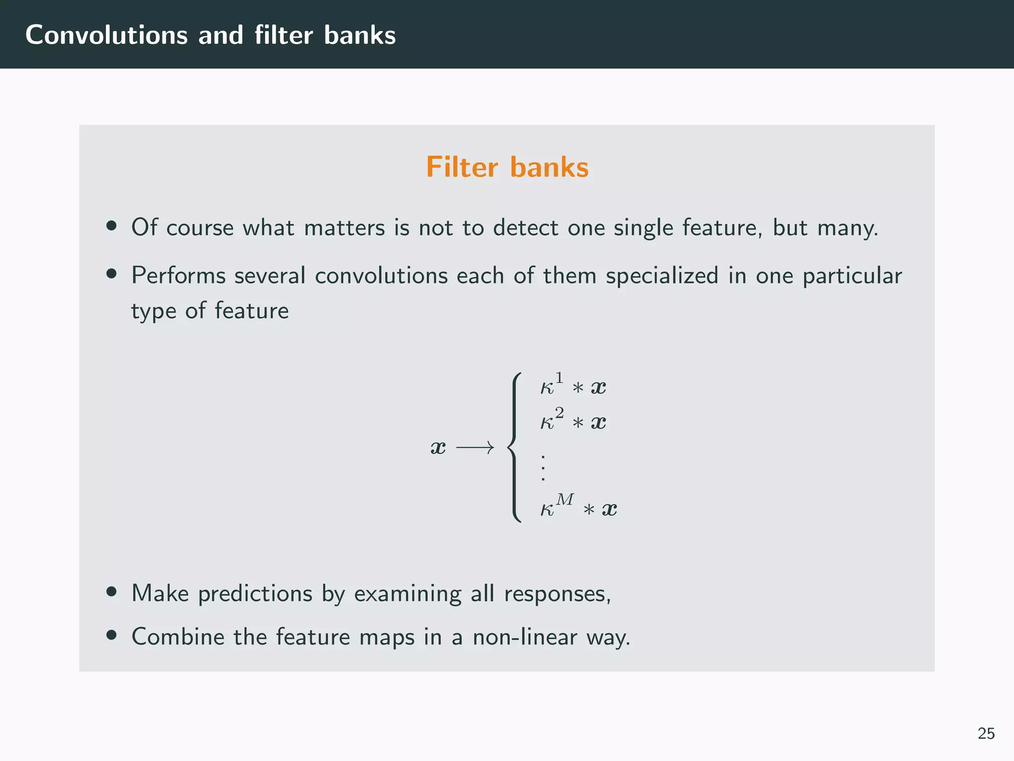Convolutions and ﬁlter banks
Filter banks
• Of course what matters is not to detect one single feature, but many.
• Performs several convolutions each of them specialized in one particular
type of feature
x −→



κ1
∗ x
κ2
∗ x
...
κM
∗ x
• Make predictions by examining all responses,
• Combine the feature maps in a non-linear way.
25
 
