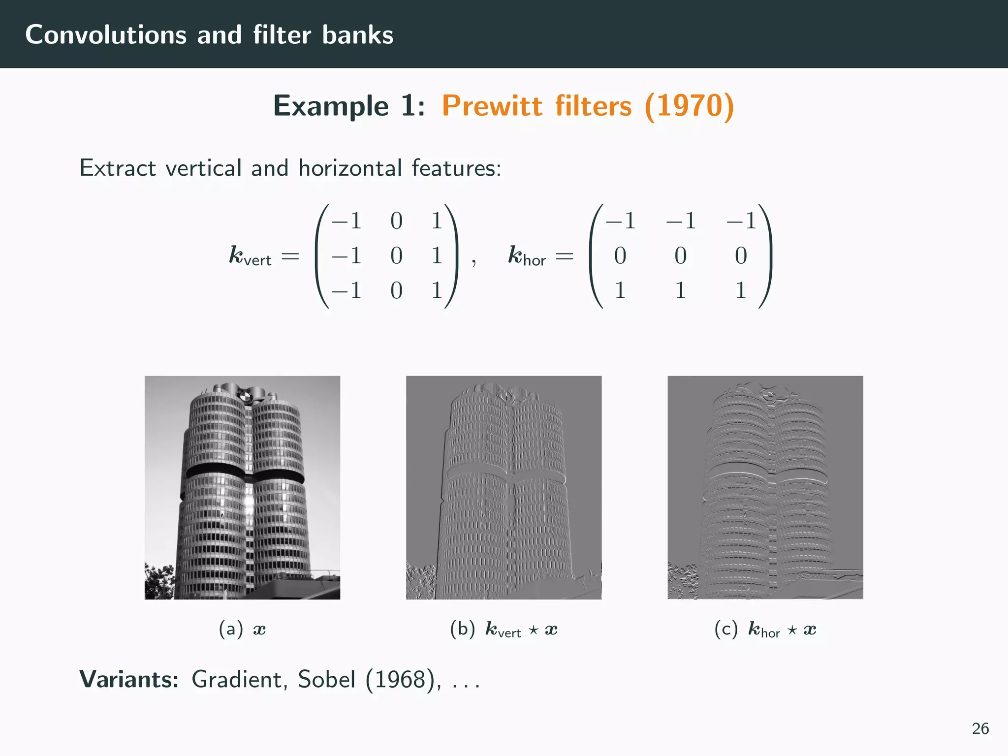 Convolutions and ﬁlter banks
Example 1: Prewitt ﬁlters (1970)
Extract vertical and horizontal features:
kvert =



−1 0 1
−1 0 1
−1 0 1


 , khor =



−1 −1 −1
0 0 0
1 1 1



(a) x (b) kvert x (c) khor x
Variants: Gradient, Sobel (1968), . . .
26
 